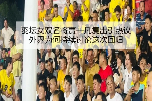 羽坛女双名将贾一凡复出引热议 外界为何持续讨论这次回归